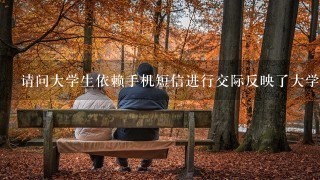 请问大学生依赖手机短信进行交际反映了大学生哪些心理问题，也是毕业论文里的要点，希望你能解答，谢谢！