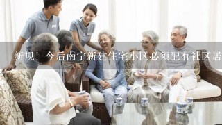 新规！今后南宁新建住宅小区必须配有社区居家养老服务用房