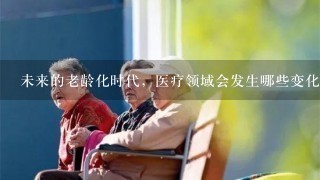 未来的老龄化时代，医疗领域会发生哪些变化？