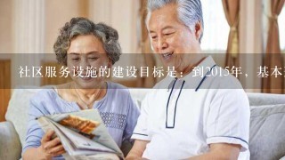 社区服务设施的建设目标是：到2015年，基本形成制度完善、规模适度、运营良好、监管到位、可持续发展的社会养老服务体系...