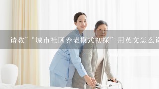 请教~“城市社区养老模式初探”用英文怎么说?急~