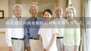 政府通过向商业保险公司购买服务等方式，在公共服务领域充分运用市场化机制，积极探索推进具有资质的商业保险机构开展各类养老、...