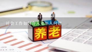 社会工作如何介入老年人问题