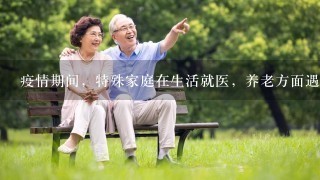 疫情期间，特殊家庭在生活就医，养老方面遇到了哪些困难和问题