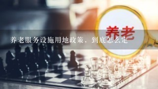 养老服务设施用地政策，到底怎么定