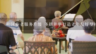 社区养老服务升级 多措并举打造老年友好型社会