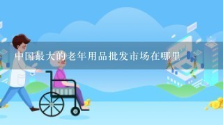 中国最大的老年用品批发市场在哪里