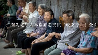 广东为老年人幸福养老提供“硬支撑”！全面完善基本养老服务体系