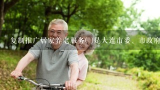 复制推广居家养老服务( )是大连市委、市政府确定的重点民生工程之1。A “医养结合”B“日间照料”C“林海模式”D“邻里...