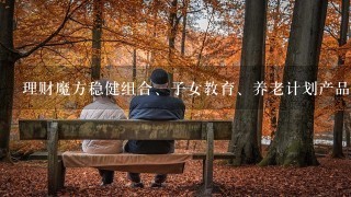 理财魔方稳健组合、子女教育、养老计划产品逻辑是什么，配置有什么区别？