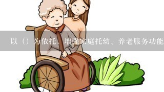 以（）为依托，增强家庭托幼、养老服务功能，为妇女更好地平衡工作和家庭责任创造条件。