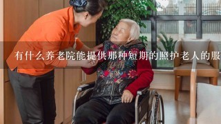 有什么养老院能提供那种短期的照护老人的服务吗？