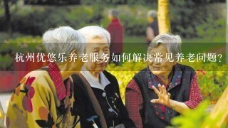 杭州优悠乐养老服务如何解决常见养老问题?