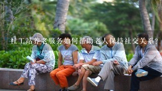 社工站养老服务如何帮助老人保持社交关系?